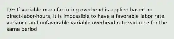 T/F: If variable manufacturing overhead is applied based on direct-labor-hours, it is impossible to have a favorable labor rate variance and unfavorable variable overhead rate variance for the same period