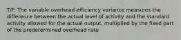 T/F: The variable overhead efficiency variance measures the difference between the actual level of activity and the standard activity allowed for the actual output, multiplied by the fixed part of the predetermined overhead rate