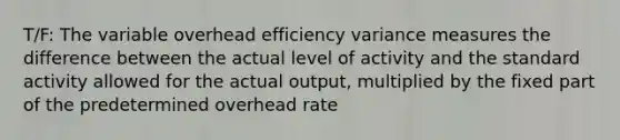 T/F: The variable overhead efficiency variance measures the difference between the actual level of activity and the standard activity allowed for the actual output, multiplied by the fixed part of the predetermined overhead rate