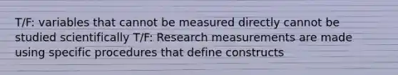 T/F: variables that cannot be measured directly cannot be studied scientifically T/F: Research measurements are made using specific procedures that define constructs