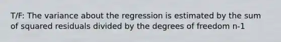 T/F: The variance about the regression is estimated by the sum of squared residuals divided by the degrees of freedom n-1