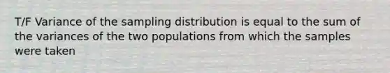 T/F Variance of the sampling distribution is equal to the sum of the variances of the two populations from which the samples were taken