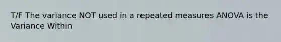 T/F The variance NOT used in a repeated measures ANOVA is the Variance Within