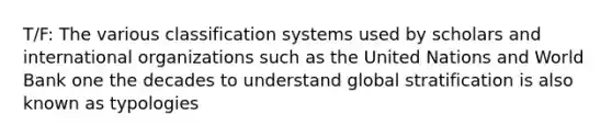 T/F: The various classification systems used by scholars and international organizations such as the United Nations and World Bank one the decades to understand global stratification is also known as typologies