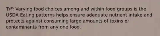 T/F: Varying food choices among and within food groups is the USDA Eating patterns helps ensure adequate nutrient intake and protects against consuming large amounts of toxins or contaminants from any one food.