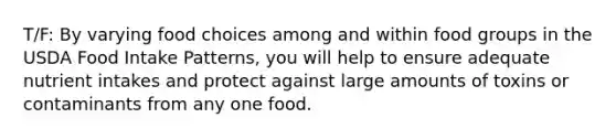 T/F: By varying food choices among and within food groups in the USDA Food Intake Patterns, you will help to ensure adequate nutrient intakes and protect against large amounts of toxins or contaminants from any one food.