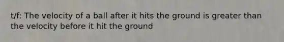 t/f: The velocity of a ball after it hits the ground is greater than the velocity before it hit the ground