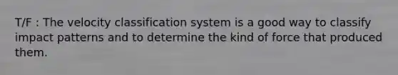 T/F : The velocity classification system is a good way to classify impact patterns and to determine the kind of force that produced them.