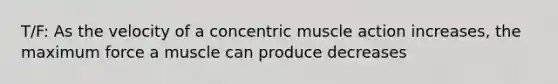 T/F: As the velocity of a concentric muscle action increases, the maximum force a muscle can produce decreases