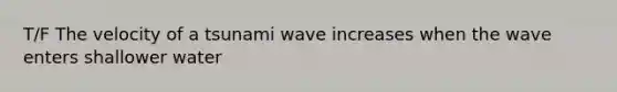 T/F The velocity of a tsunami wave increases when the wave enters shallower water