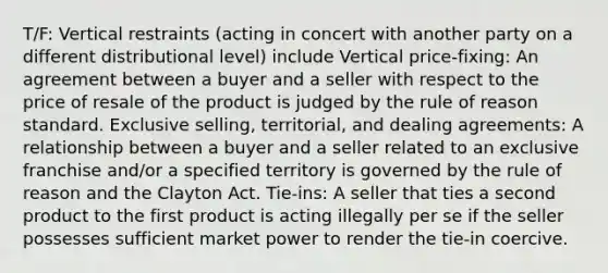 T/F: Vertical restraints (acting in concert with another party on a different distributional level) include Vertical price-fixing: An agreement between a buyer and a seller with respect to the price of resale of the product is judged by the rule of reason standard. Exclusive selling, territorial, and dealing agreements: A relationship between a buyer and a seller related to an exclusive franchise and/or a specified territory is governed by the rule of reason and the Clayton Act. Tie-ins: A seller that ties a second product to the first product is acting illegally per se if the seller possesses sufficient market power to render the tie-in coercive.