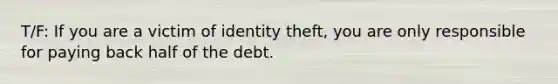 T/F: If you are a victim of identity theft, you are only responsible for paying back half of the debt.