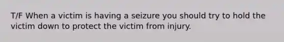 T/F When a victim is having a seizure you should try to hold the victim down to protect the victim from injury.