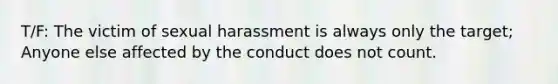 T/F: The victim of sexual harassment is always only the target; Anyone else affected by the conduct does not count.