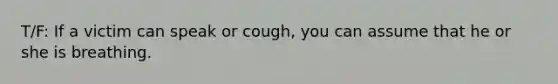 T/F: If a victim can speak or cough, you can assume that he or she is breathing.