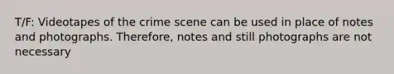 T/F: Videotapes of the crime scene can be used in place of notes and photographs. Therefore, notes and still photographs are not necessary