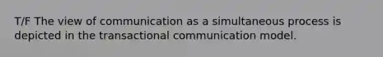 T/F The view of communication as a simultaneous process is depicted in the transactional communication model.