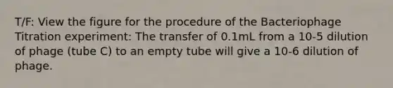 T/F: View the figure for the procedure of the Bacteriophage Titration experiment: The transfer of 0.1mL from a 10-5 dilution of phage (tube C) to an empty tube will give a 10-6 dilution of phage.