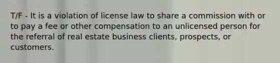 T/F - It is a violation of license law to share a commission with or to pay a fee or other compensation to an unlicensed person for the referral of real estate business clients, prospects, or customers.