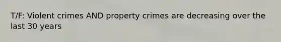 T/F: Violent crimes AND property crimes are decreasing over the last 30 years