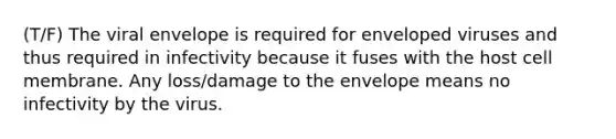 (T/F) The viral envelope is required for enveloped viruses and thus required in infectivity because it fuses with the host cell membrane. Any loss/damage to the envelope means no infectivity by the virus.