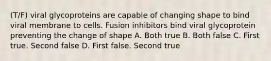 (T/F) viral glycoproteins are capable of changing shape to bind viral membrane to cells. Fusion inhibitors bind viral glycoprotein preventing the change of shape A. Both true B. Both false C. First true. Second false D. First false. Second true