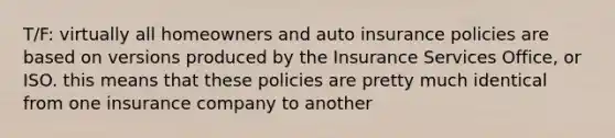 T/F: virtually all homeowners and auto insurance policies are based on versions produced by the Insurance Services Office, or ISO. this means that these policies are pretty much identical from one insurance company to another