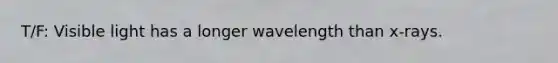 T/F: Visible light has a longer wavelength than x-rays.