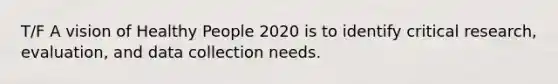 T/F A vision of Healthy People 2020 is to identify critical research, evaluation, and data collection needs.