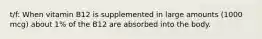 t/f: When vitamin B12 is supplemented in large amounts (1000 mcg) about 1% of the B12 are absorbed into the body.