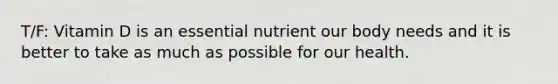 T/F: Vitamin D is an essential nutrient our body needs and it is better to take as much as possible for our health.