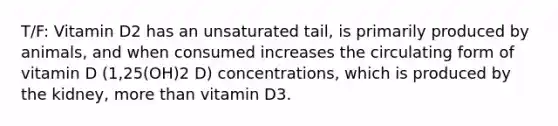 T/F: Vitamin D2 has an unsaturated tail, is primarily produced by animals, and when consumed increases the circulating form of vitamin D (1,25(OH)2 D) concentrations, which is produced by the kidney, more than vitamin D3.