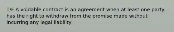 T/F A voidable contract is an agreement when at least one party has the right to withdraw from the promise made without incurring any legal liability