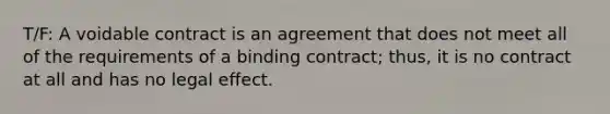 T/F: A voidable contract is an agreement that does not meet all of the requirements of a binding contract; thus, it is no contract at all and has no legal effect.