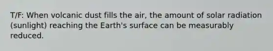 T/F: When volcanic dust fills the air, the amount of solar radiation (sunlight) reaching the Earth's surface can be measurably reduced.