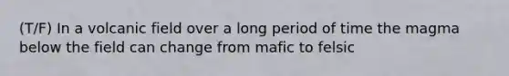 (T/F) In a volcanic field over a long period of time the magma below the field can change from mafic to felsic