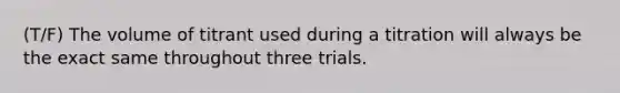 (T/F) The volume of titrant used during a titration will always be the exact same throughout three trials.