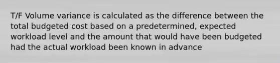 T/F Volume variance is calculated as the difference between the total budgeted cost based on a predetermined, expected workload level and the amount that would have been budgeted had the actual workload been known in advance