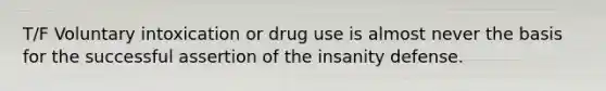 T/F Voluntary intoxication or drug use is almost never the basis for the successful assertion of the insanity defense.