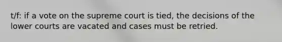 t/f: if a vote on the supreme court is tied, the decisions of the lower courts are vacated and cases must be retried.