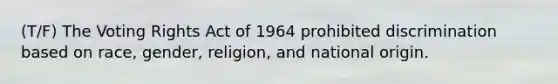 (T/F) The Voting Rights Act of 1964 prohibited discrimination based on race, gender, religion, and national origin.