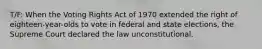 T/F: When the Voting Rights Act of 1970 extended the right of eighteen-year-olds to vote in federal and state elections, the Supreme Court declared the law unconstitutional.