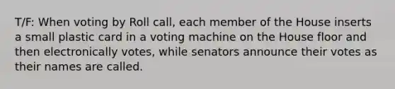 T/F: When voting by Roll call, each member of the House inserts a small plastic card in a voting machine on the House floor and then electronically votes, while senators announce their votes as their names are called.