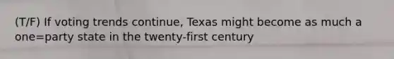 (T/F) If voting trends continue, Texas might become as much a one=party state in the twenty-first century