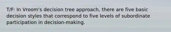 T/F: In Vroom's decision tree approach, there are five basic decision styles that correspond to five levels of subordinate participation in decision-making.