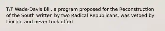 T/F Wade-Davis Bill, a program proposed for the Reconstruction of the South written by two Radical Republicans, was vetoed by Lincoln and never took effort