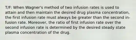 T/F: When Wagner's method of two infusion rates is used to attain and then maintain the desired drug plasma concentration, the first infusion rate must always be <a href='https://www.questionai.com/knowledge/ktgHnBD4o3-greater-than' class='anchor-knowledge'>greater than</a> the second in- fusion rate. Moreover, the ratio of first infusion rate over the second infusion rate is determined by the desired steady state plasma concentration of the drug.