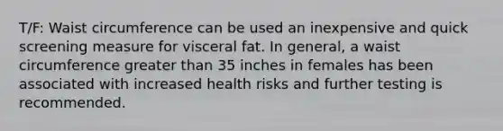 T/F: Waist circumference can be used an inexpensive and quick screening measure for visceral fat. In general, a waist circumference greater than 35 inches in females has been associated with increased health risks and further testing is recommended.