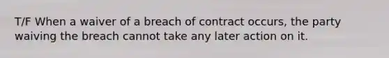 T/F When a waiver of a breach of contract occurs, the party waiving the breach cannot take any later action on it.