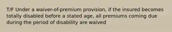 T/F Under a waiver-of-premium provision, if the insured becomes totally disabled before a stated age, all premiums coming due during the period of disability are waived